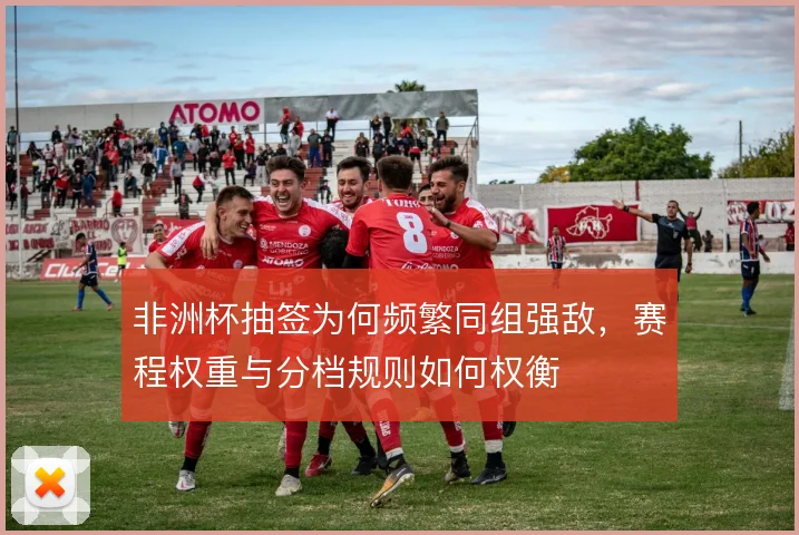 非洲杯抽签为何频繁同组强敌，赛程权重与分档规则如何权衡