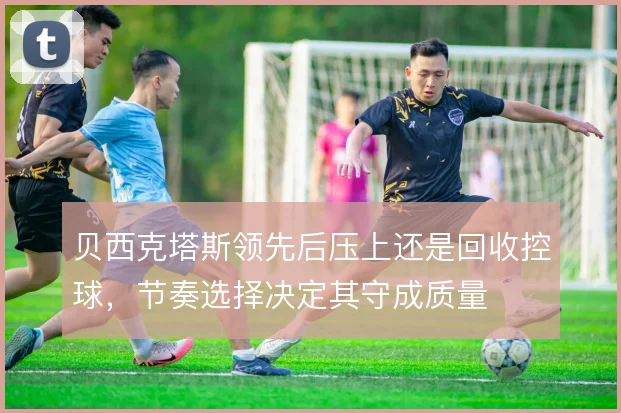 贝西克塔斯领先后压上还是回收控球,节奏选择决定其守成质量
