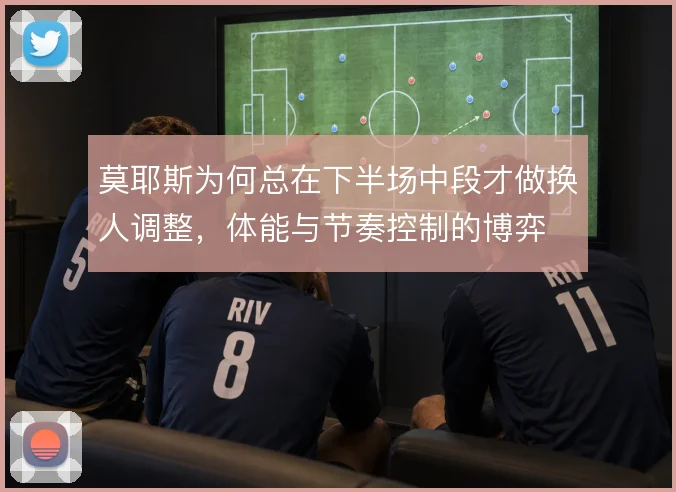 莫耶斯为何总在下半场中段才做换人调整，体能与节奏控制的博弈