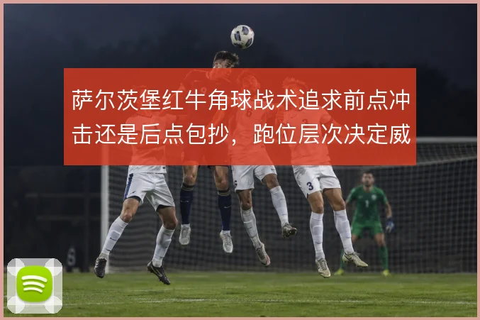 萨尔茨堡红牛角球战术追求前点冲击还是后点包抄，跑位层次决定威胁质量