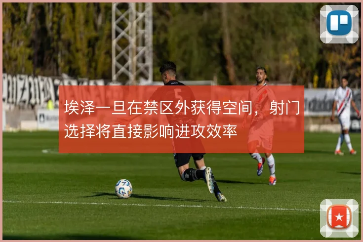 埃泽一旦在禁区外获得空间，射门选择将直接影响进攻效率