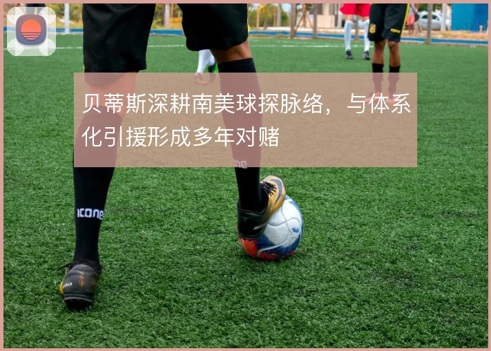 贝蒂斯深耕南美球探脉络，与体系化引援形成多年对赌