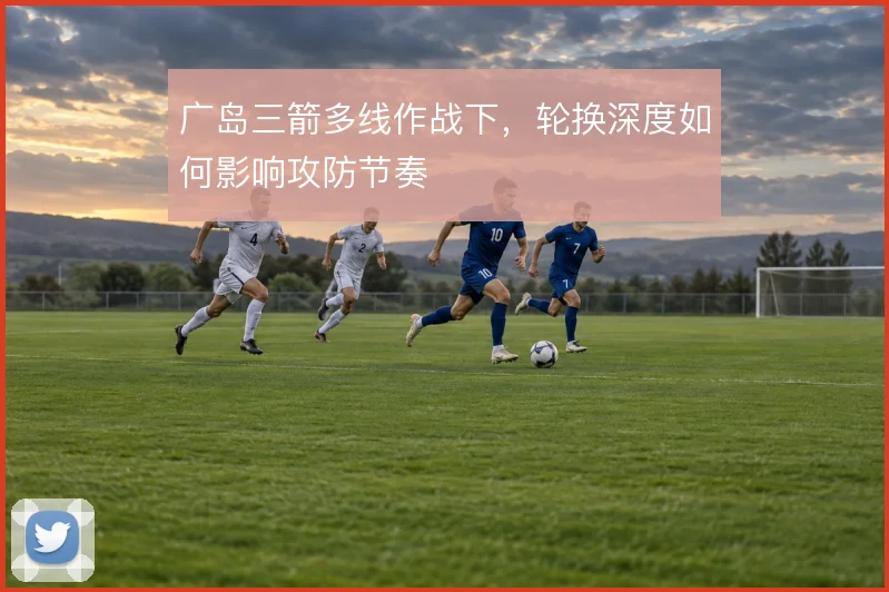 广岛三箭多线作战下，轮换深度如何影响攻防节奏