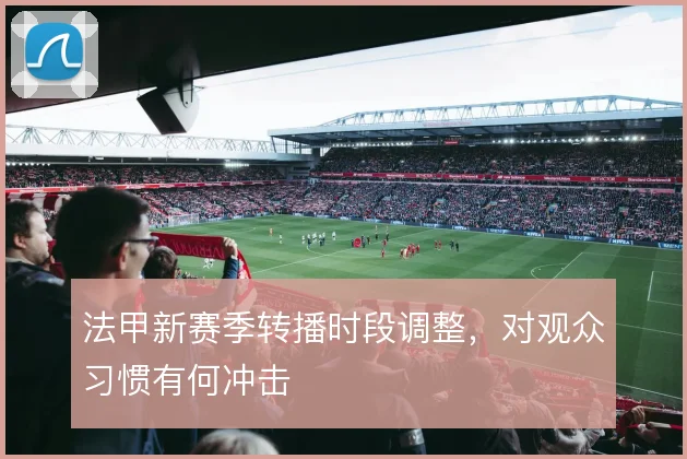 法甲新赛季转播时段调整，对观众习惯有何冲击