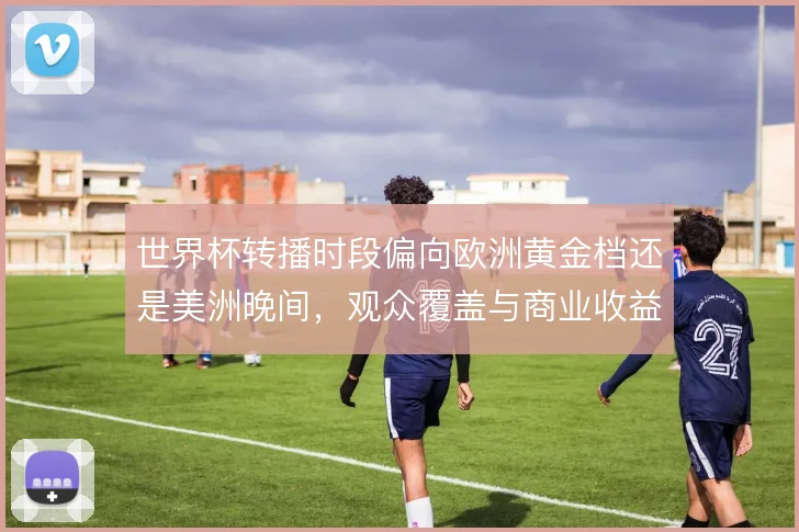 世界杯转播时段偏向欧洲黄金档还是美洲晚间，观众覆盖与商业收益的取舍