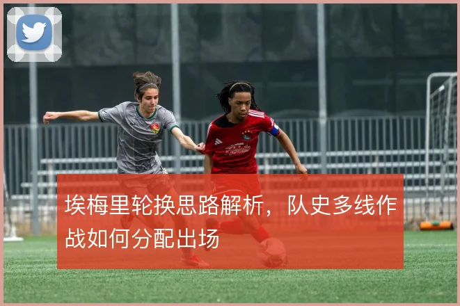 埃梅里轮换思路解析,队史多线作战如何分配出场