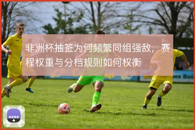 非洲杯抽签为何频繁同组强敌，赛程权重与分档规则如何权衡