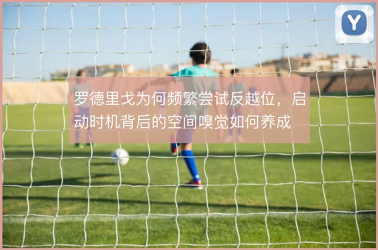 罗德里戈为何频繁尝试反越位，启动时机背后的空间嗅觉如何养成