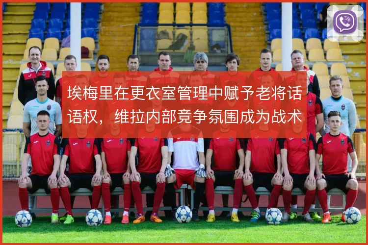埃梅里在更衣室管理中赋予老将话语权，维拉内部竞争氛围成为战术执行基础