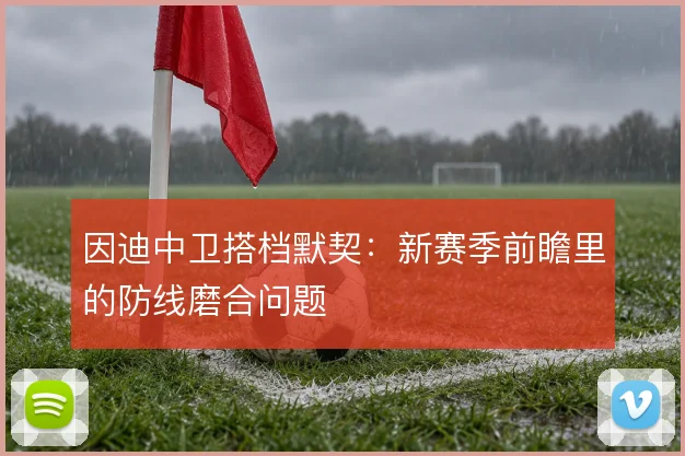 因迪中卫搭档默契:新赛季前瞻里的防线磨合问题