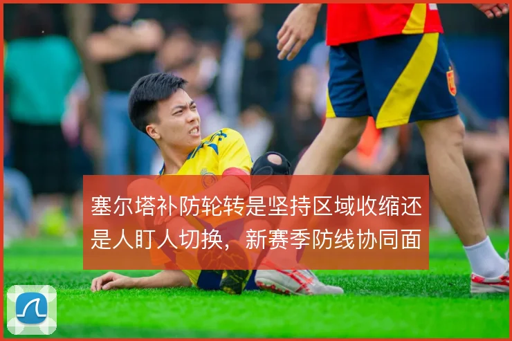 塞尔塔补防轮转是坚持区域收缩还是人盯人切换，新赛季防线协同面临考验