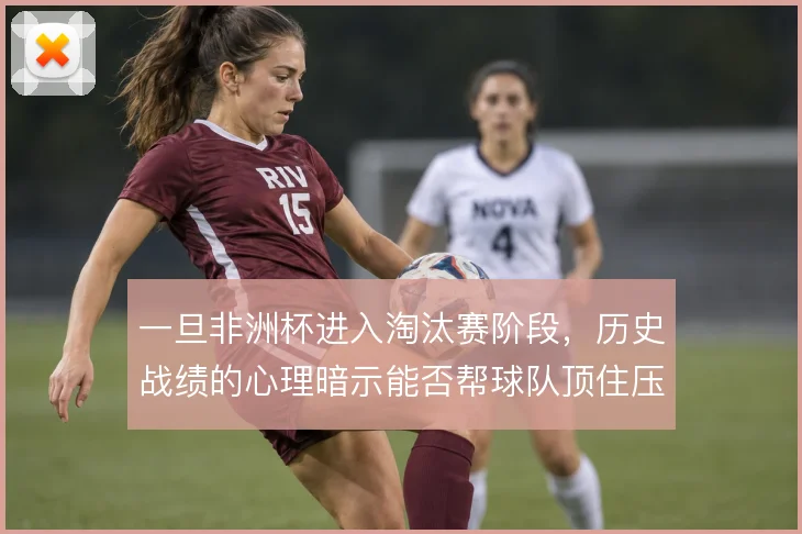 一旦非洲杯进入淘汰赛阶段，历史战绩的心理暗示能否帮球队顶住压力