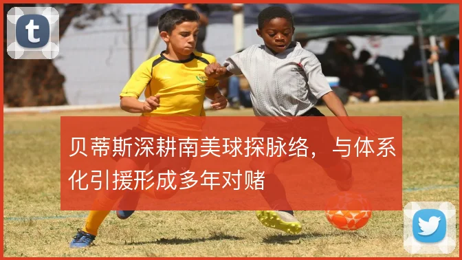 贝蒂斯深耕南美球探脉络，与体系化引援形成多年对赌