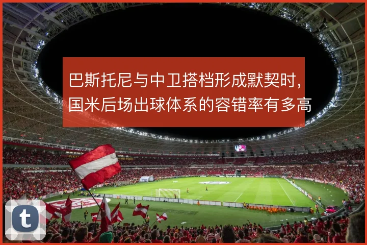 巴斯托尼与中卫搭档形成默契时，国米后场出球体系的容错率有多高