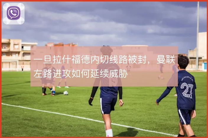 一旦拉什福德内切线路被封,曼联左路进攻如何延续威胁