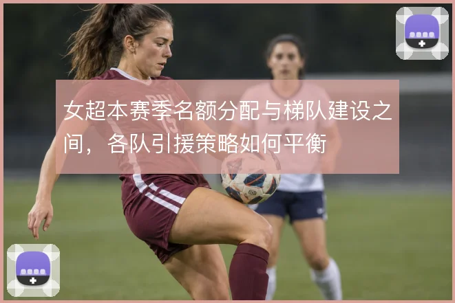女超本赛季名额分配与梯队建设之间,各队引援策略如何平衡
