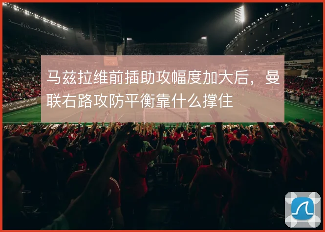 马兹拉维前插助攻幅度加大后，曼联右路攻防平衡靠什么撑住